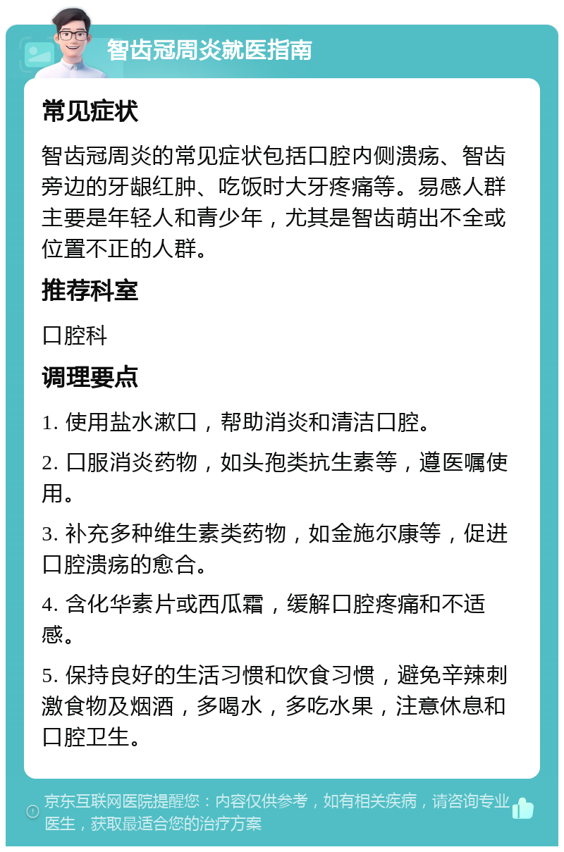 智齿冠周炎就医指南 常见症状 智齿冠周炎的常见症状包括口腔内侧溃疡、智齿旁边的牙龈红肿、吃饭时大牙疼痛等。易感人群主要是年轻人和青少年，尤其是智齿萌出不全或位置不正的人群。 推荐科室 口腔科 调理要点 1. 使用盐水漱口，帮助消炎和清洁口腔。 2. 口服消炎药物，如头孢类抗生素等，遵医嘱使用。 3. 补充多种维生素类药物，如金施尔康等，促进口腔溃疡的愈合。 4. 含化华素片或西瓜霜，缓解口腔疼痛和不适感。 5. 保持良好的生活习惯和饮食习惯，避免辛辣刺激食物及烟酒，多喝水，多吃水果，注意休息和口腔卫生。