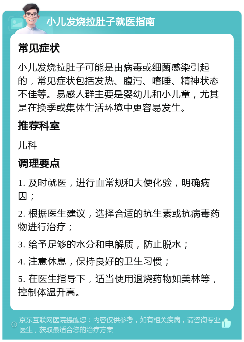 小儿发烧拉肚子就医指南 常见症状 小儿发烧拉肚子可能是由病毒或细菌感染引起的，常见症状包括发热、腹泻、嗜睡、精神状态不佳等。易感人群主要是婴幼儿和小儿童，尤其是在换季或集体生活环境中更容易发生。 推荐科室 儿科 调理要点 1. 及时就医，进行血常规和大便化验，明确病因； 2. 根据医生建议，选择合适的抗生素或抗病毒药物进行治疗； 3. 给予足够的水分和电解质，防止脱水； 4. 注意休息，保持良好的卫生习惯； 5. 在医生指导下，适当使用退烧药物如美林等，控制体温升高。