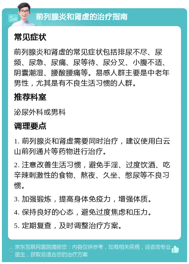 前列腺炎和肾虚的治疗指南 常见症状 前列腺炎和肾虚的常见症状包括排尿不尽、尿频、尿急、尿痛、尿等待、尿分叉、小腹不适、阴囊潮湿、腰酸腰痛等。易感人群主要是中老年男性，尤其是有不良生活习惯的人群。 推荐科室 泌尿外科或男科 调理要点 1. 前列腺炎和肾虚需要同时治疗，建议使用白云山前列通片等药物进行治疗。 2. 注意改善生活习惯，避免手淫、过度饮酒、吃辛辣刺激性的食物、熬夜、久坐、憋尿等不良习惯。 3. 加强锻炼，提高身体免疫力，增强体质。 4. 保持良好的心态，避免过度焦虑和压力。 5. 定期复查，及时调整治疗方案。