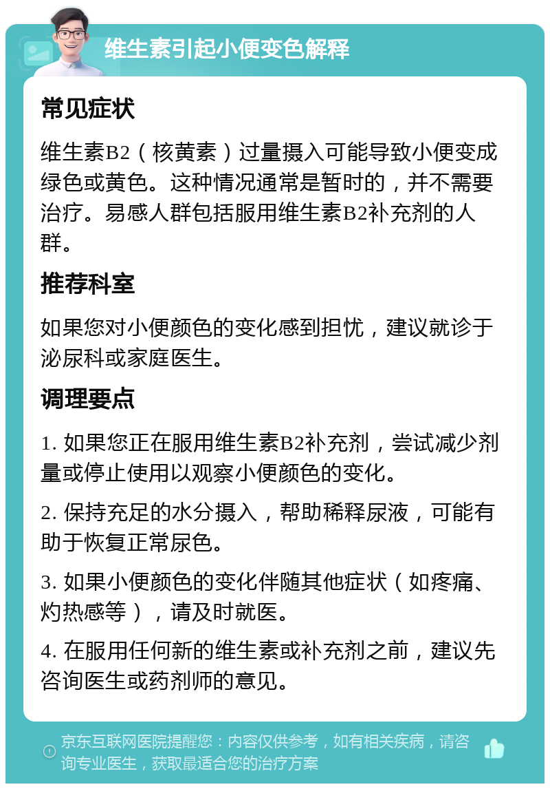 维生素引起小便变色解释 常见症状 维生素B2（核黄素）过量摄入可能导致小便变成绿色或黄色。这种情况通常是暂时的，并不需要治疗。易感人群包括服用维生素B2补充剂的人群。 推荐科室 如果您对小便颜色的变化感到担忧，建议就诊于泌尿科或家庭医生。 调理要点 1. 如果您正在服用维生素B2补充剂，尝试减少剂量或停止使用以观察小便颜色的变化。 2. 保持充足的水分摄入，帮助稀释尿液，可能有助于恢复正常尿色。 3. 如果小便颜色的变化伴随其他症状（如疼痛、灼热感等），请及时就医。 4. 在服用任何新的维生素或补充剂之前，建议先咨询医生或药剂师的意见。