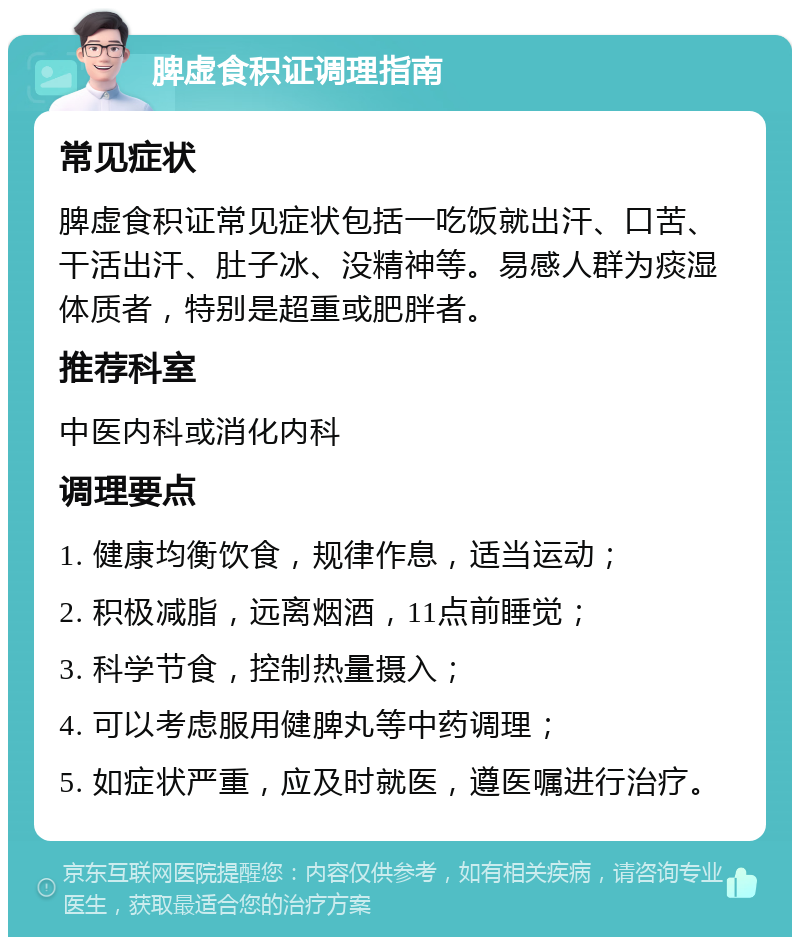 脾虚食积证调理指南 常见症状 脾虚食积证常见症状包括一吃饭就出汗、口苦、干活出汗、肚子冰、没精神等。易感人群为痰湿体质者，特别是超重或肥胖者。 推荐科室 中医内科或消化内科 调理要点 1. 健康均衡饮食，规律作息，适当运动； 2. 积极减脂，远离烟酒，11点前睡觉； 3. 科学节食，控制热量摄入； 4. 可以考虑服用健脾丸等中药调理； 5. 如症状严重，应及时就医，遵医嘱进行治疗。