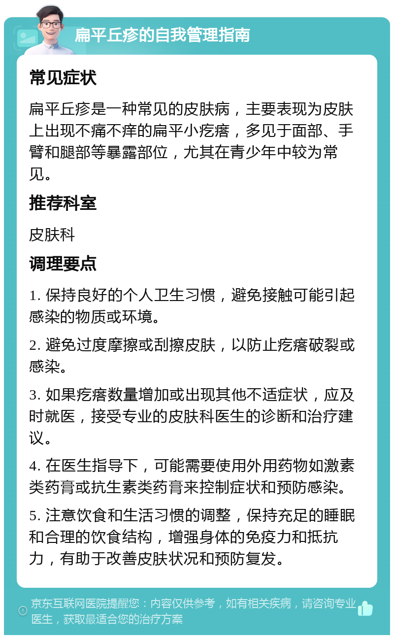 扁平丘疹的自我管理指南 常见症状 扁平丘疹是一种常见的皮肤病，主要表现为皮肤上出现不痛不痒的扁平小疙瘩，多见于面部、手臂和腿部等暴露部位，尤其在青少年中较为常见。 推荐科室 皮肤科 调理要点 1. 保持良好的个人卫生习惯，避免接触可能引起感染的物质或环境。 2. 避免过度摩擦或刮擦皮肤，以防止疙瘩破裂或感染。 3. 如果疙瘩数量增加或出现其他不适症状，应及时就医，接受专业的皮肤科医生的诊断和治疗建议。 4. 在医生指导下，可能需要使用外用药物如激素类药膏或抗生素类药膏来控制症状和预防感染。 5. 注意饮食和生活习惯的调整，保持充足的睡眠和合理的饮食结构，增强身体的免疫力和抵抗力，有助于改善皮肤状况和预防复发。