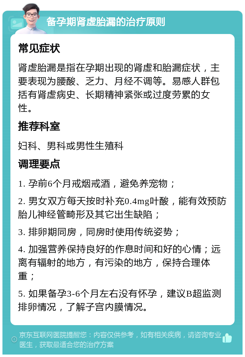 备孕期肾虚胎漏的治疗原则 常见症状 肾虚胎漏是指在孕期出现的肾虚和胎漏症状，主要表现为腰酸、乏力、月经不调等。易感人群包括有肾虚病史、长期精神紧张或过度劳累的女性。 推荐科室 妇科、男科或男性生殖科 调理要点 1. 孕前6个月戒烟戒酒，避免养宠物； 2. 男女双方每天按时补充0.4mg叶酸，能有效预防胎儿神经管畸形及其它出生缺陷； 3. 排卵期同房，同房时使用传统姿势； 4. 加强营养保持良好的作息时间和好的心情；远离有辐射的地方，有污染的地方，保持合理体重； 5. 如果备孕3-6个月左右没有怀孕，建议B超监测排卵情况，了解子宫内膜情况。