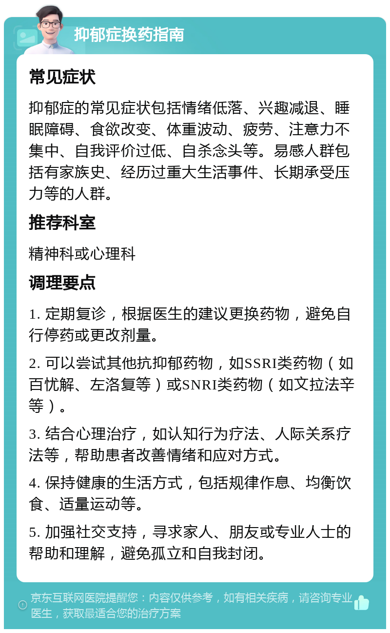 抑郁症换药指南 常见症状 抑郁症的常见症状包括情绪低落、兴趣减退、睡眠障碍、食欲改变、体重波动、疲劳、注意力不集中、自我评价过低、自杀念头等。易感人群包括有家族史、经历过重大生活事件、长期承受压力等的人群。 推荐科室 精神科或心理科 调理要点 1. 定期复诊，根据医生的建议更换药物，避免自行停药或更改剂量。 2. 可以尝试其他抗抑郁药物，如SSRI类药物（如百忧解、左洛复等）或SNRI类药物（如文拉法辛等）。 3. 结合心理治疗，如认知行为疗法、人际关系疗法等，帮助患者改善情绪和应对方式。 4. 保持健康的生活方式，包括规律作息、均衡饮食、适量运动等。 5. 加强社交支持，寻求家人、朋友或专业人士的帮助和理解，避免孤立和自我封闭。