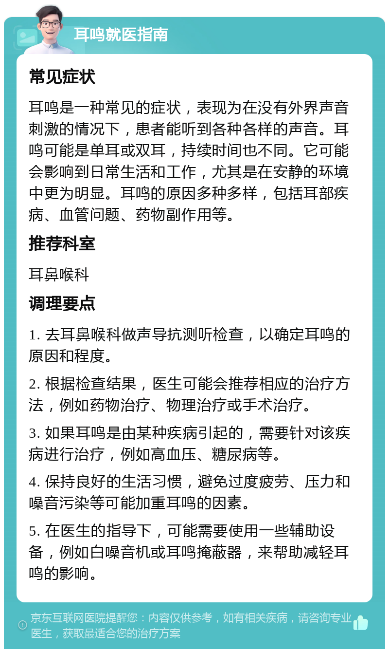 耳鸣就医指南 常见症状 耳鸣是一种常见的症状，表现为在没有外界声音刺激的情况下，患者能听到各种各样的声音。耳鸣可能是单耳或双耳，持续时间也不同。它可能会影响到日常生活和工作，尤其是在安静的环境中更为明显。耳鸣的原因多种多样，包括耳部疾病、血管问题、药物副作用等。 推荐科室 耳鼻喉科 调理要点 1. 去耳鼻喉科做声导抗测听检查，以确定耳鸣的原因和程度。 2. 根据检查结果，医生可能会推荐相应的治疗方法，例如药物治疗、物理治疗或手术治疗。 3. 如果耳鸣是由某种疾病引起的，需要针对该疾病进行治疗，例如高血压、糖尿病等。 4. 保持良好的生活习惯，避免过度疲劳、压力和噪音污染等可能加重耳鸣的因素。 5. 在医生的指导下，可能需要使用一些辅助设备，例如白噪音机或耳鸣掩蔽器，来帮助减轻耳鸣的影响。