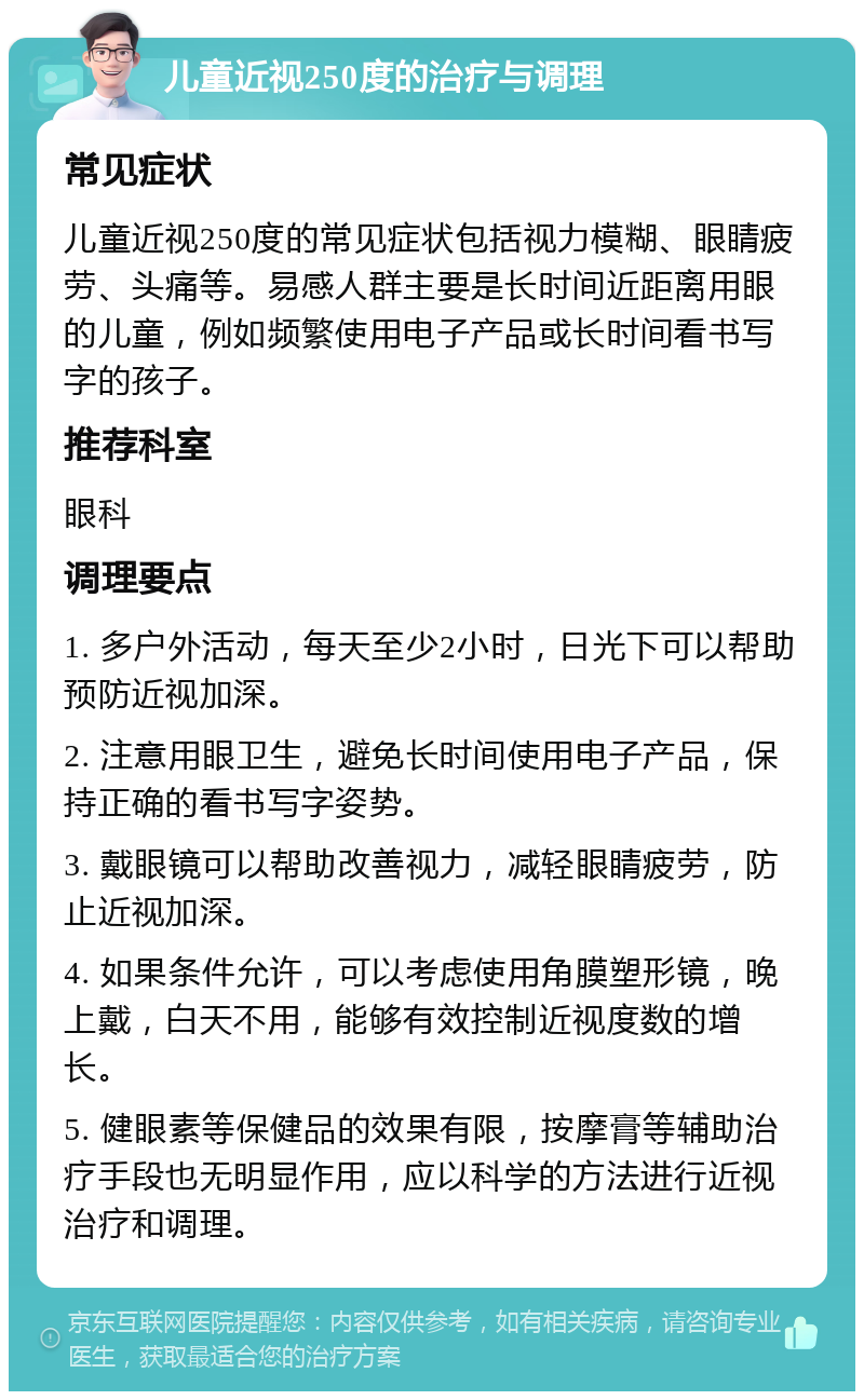 儿童近视250度的治疗与调理 常见症状 儿童近视250度的常见症状包括视力模糊、眼睛疲劳、头痛等。易感人群主要是长时间近距离用眼的儿童，例如频繁使用电子产品或长时间看书写字的孩子。 推荐科室 眼科 调理要点 1. 多户外活动，每天至少2小时，日光下可以帮助预防近视加深。 2. 注意用眼卫生，避免长时间使用电子产品，保持正确的看书写字姿势。 3. 戴眼镜可以帮助改善视力，减轻眼睛疲劳，防止近视加深。 4. 如果条件允许，可以考虑使用角膜塑形镜，晚上戴，白天不用，能够有效控制近视度数的增长。 5. 健眼素等保健品的效果有限，按摩膏等辅助治疗手段也无明显作用，应以科学的方法进行近视治疗和调理。