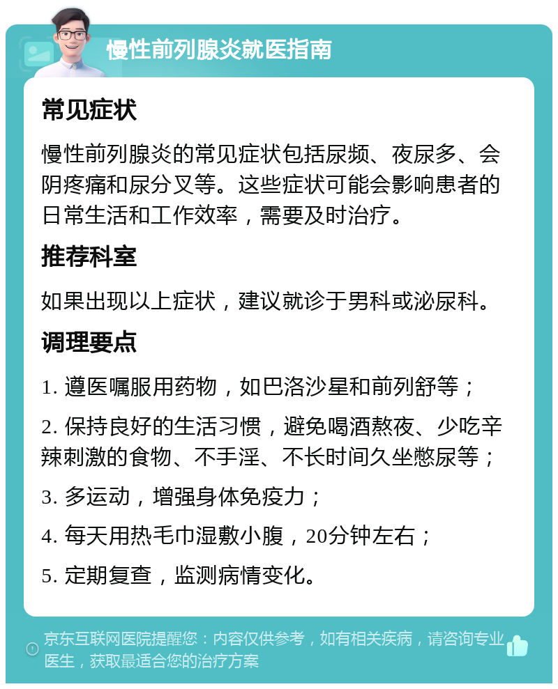 慢性前列腺炎就医指南 常见症状 慢性前列腺炎的常见症状包括尿频、夜尿多、会阴疼痛和尿分叉等。这些症状可能会影响患者的日常生活和工作效率，需要及时治疗。 推荐科室 如果出现以上症状，建议就诊于男科或泌尿科。 调理要点 1. 遵医嘱服用药物，如巴洛沙星和前列舒等； 2. 保持良好的生活习惯，避免喝酒熬夜、少吃辛辣刺激的食物、不手淫、不长时间久坐憋尿等； 3. 多运动，增强身体免疫力； 4. 每天用热毛巾湿敷小腹，20分钟左右； 5. 定期复查，监测病情变化。