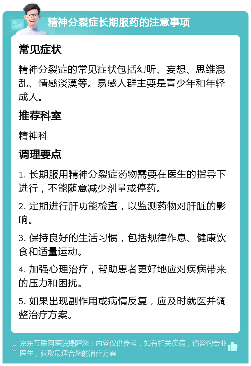 精神分裂症长期服药的注意事项 常见症状 精神分裂症的常见症状包括幻听、妄想、思维混乱、情感淡漠等。易感人群主要是青少年和年轻成人。 推荐科室 精神科 调理要点 1. 长期服用精神分裂症药物需要在医生的指导下进行，不能随意减少剂量或停药。 2. 定期进行肝功能检查，以监测药物对肝脏的影响。 3. 保持良好的生活习惯，包括规律作息、健康饮食和适量运动。 4. 加强心理治疗，帮助患者更好地应对疾病带来的压力和困扰。 5. 如果出现副作用或病情反复，应及时就医并调整治疗方案。