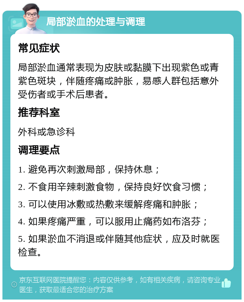 局部淤血的处理与调理 常见症状 局部淤血通常表现为皮肤或黏膜下出现紫色或青紫色斑块，伴随疼痛或肿胀，易感人群包括意外受伤者或手术后患者。 推荐科室 外科或急诊科 调理要点 1. 避免再次刺激局部，保持休息； 2. 不食用辛辣刺激食物，保持良好饮食习惯； 3. 可以使用冰敷或热敷来缓解疼痛和肿胀； 4. 如果疼痛严重，可以服用止痛药如布洛芬； 5. 如果淤血不消退或伴随其他症状，应及时就医检查。