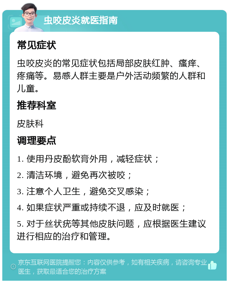 虫咬皮炎就医指南 常见症状 虫咬皮炎的常见症状包括局部皮肤红肿、瘙痒、疼痛等。易感人群主要是户外活动频繁的人群和儿童。 推荐科室 皮肤科 调理要点 1. 使用丹皮酚软膏外用，减轻症状； 2. 清洁环境，避免再次被咬； 3. 注意个人卫生，避免交叉感染； 4. 如果症状严重或持续不退，应及时就医； 5. 对于丝状疣等其他皮肤问题，应根据医生建议进行相应的治疗和管理。