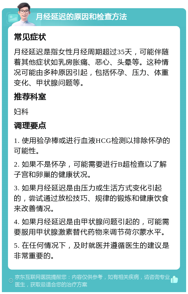 月经延迟的原因和检查方法 常见症状 月经延迟是指女性月经周期超过35天，可能伴随着其他症状如乳房胀痛、恶心、头晕等。这种情况可能由多种原因引起，包括怀孕、压力、体重变化、甲状腺问题等。 推荐科室 妇科 调理要点 1. 使用验孕棒或进行血液HCG检测以排除怀孕的可能性。 2. 如果不是怀孕，可能需要进行B超检查以了解子宫和卵巢的健康状况。 3. 如果月经延迟是由压力或生活方式变化引起的，尝试通过放松技巧、规律的锻炼和健康饮食来改善情况。 4. 如果月经延迟是由甲状腺问题引起的，可能需要服用甲状腺激素替代药物来调节荷尔蒙水平。 5. 在任何情况下，及时就医并遵循医生的建议是非常重要的。