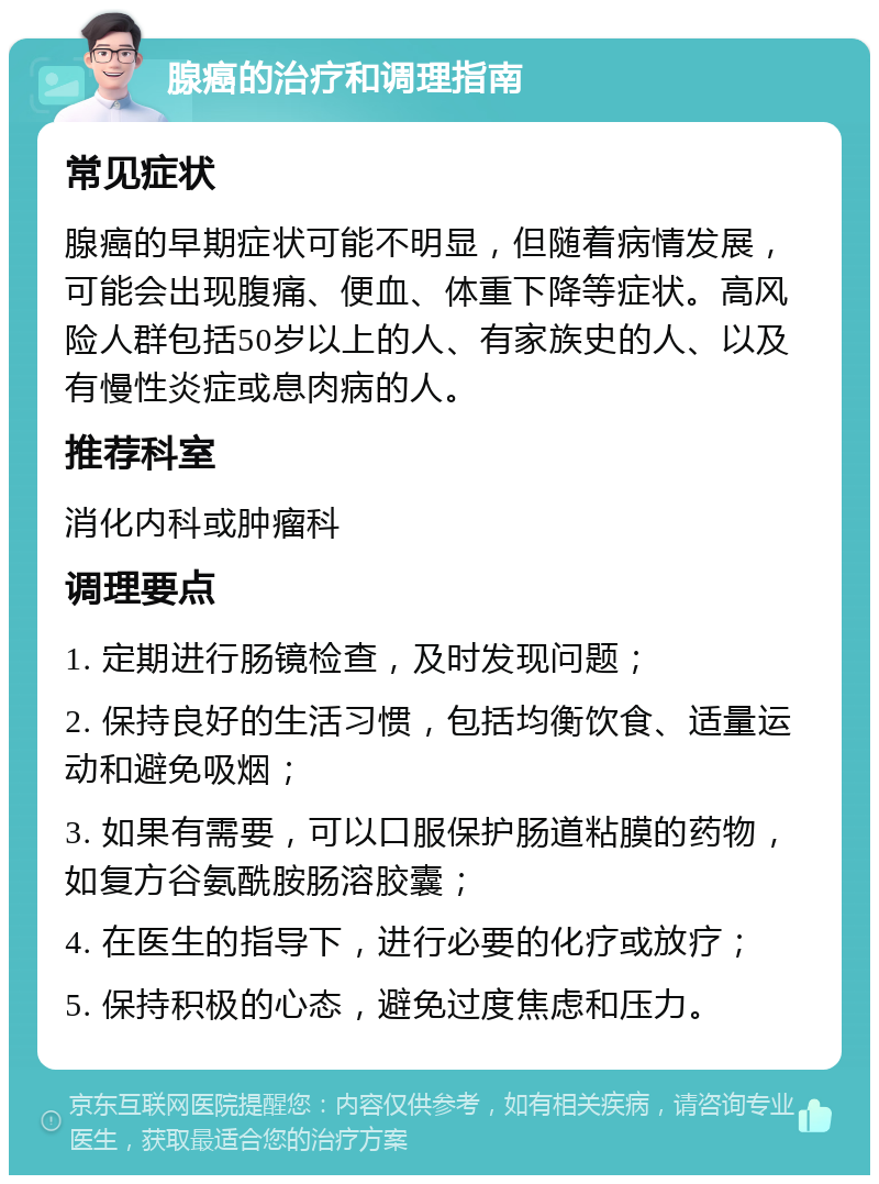 腺癌的治疗和调理指南 常见症状 腺癌的早期症状可能不明显，但随着病情发展，可能会出现腹痛、便血、体重下降等症状。高风险人群包括50岁以上的人、有家族史的人、以及有慢性炎症或息肉病的人。 推荐科室 消化内科或肿瘤科 调理要点 1. 定期进行肠镜检查，及时发现问题； 2. 保持良好的生活习惯，包括均衡饮食、适量运动和避免吸烟； 3. 如果有需要，可以口服保护肠道粘膜的药物，如复方谷氨酰胺肠溶胶囊； 4. 在医生的指导下，进行必要的化疗或放疗； 5. 保持积极的心态，避免过度焦虑和压力。