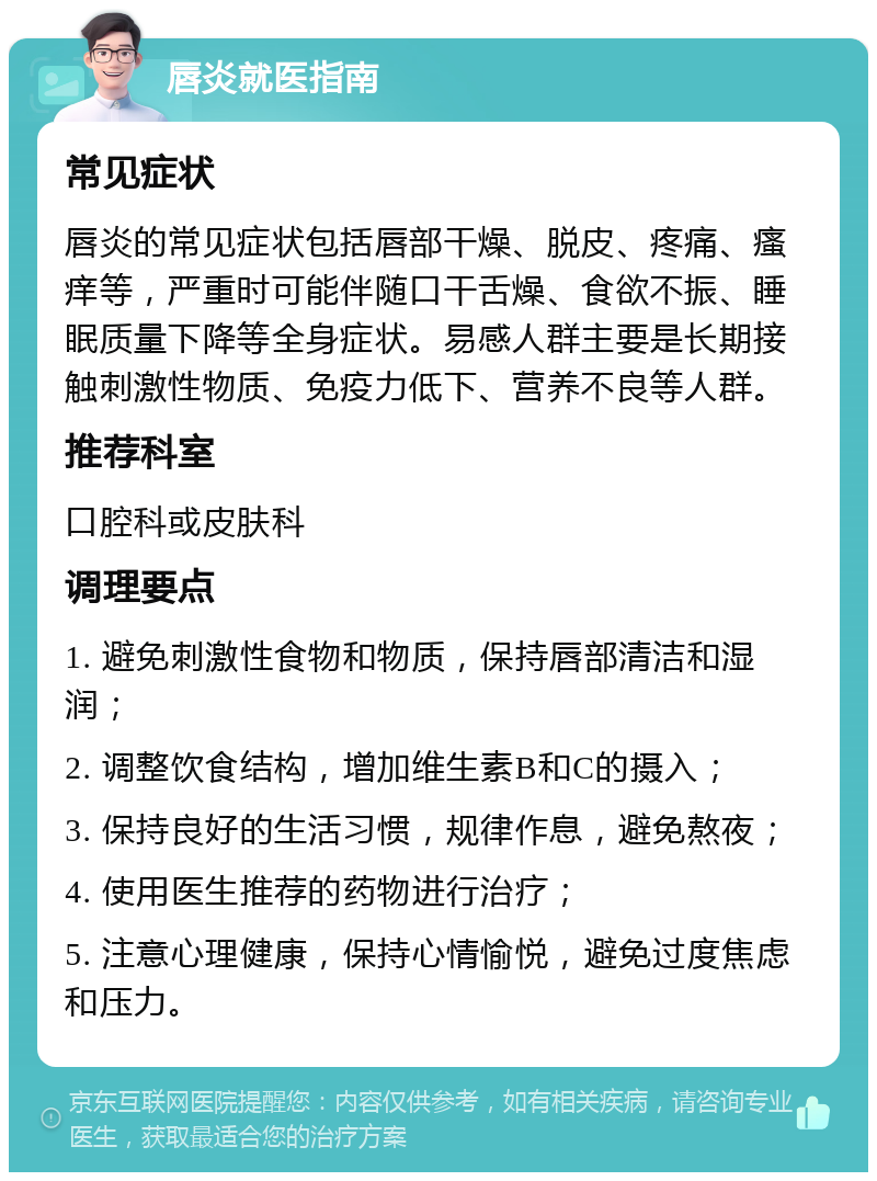 唇炎就医指南 常见症状 唇炎的常见症状包括唇部干燥、脱皮、疼痛、瘙痒等，严重时可能伴随口干舌燥、食欲不振、睡眠质量下降等全身症状。易感人群主要是长期接触刺激性物质、免疫力低下、营养不良等人群。 推荐科室 口腔科或皮肤科 调理要点 1. 避免刺激性食物和物质，保持唇部清洁和湿润； 2. 调整饮食结构，增加维生素B和C的摄入； 3. 保持良好的生活习惯，规律作息，避免熬夜； 4. 使用医生推荐的药物进行治疗； 5. 注意心理健康，保持心情愉悦，避免过度焦虑和压力。