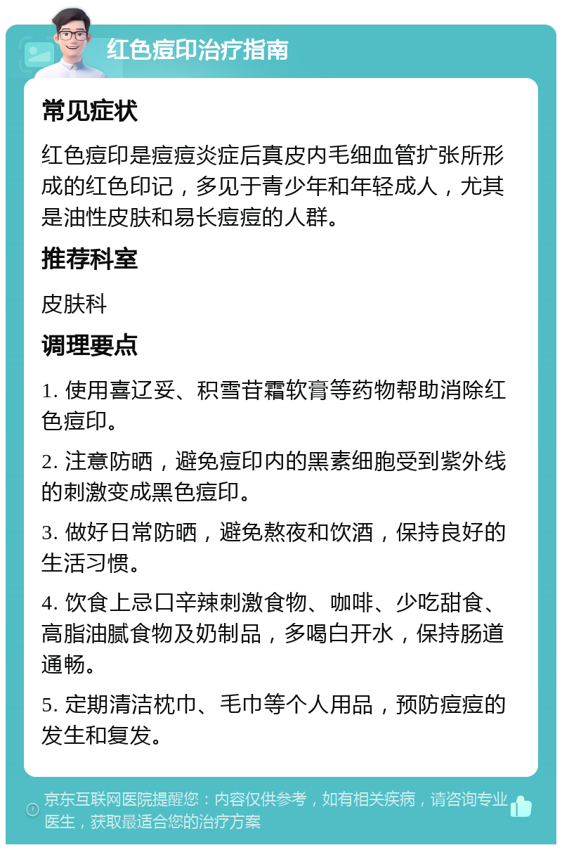 红色痘印治疗指南 常见症状 红色痘印是痘痘炎症后真皮内毛细血管扩张所形成的红色印记，多见于青少年和年轻成人，尤其是油性皮肤和易长痘痘的人群。 推荐科室 皮肤科 调理要点 1. 使用喜辽妥、积雪苷霜软膏等药物帮助消除红色痘印。 2. 注意防晒，避免痘印内的黑素细胞受到紫外线的刺激变成黑色痘印。 3. 做好日常防晒，避免熬夜和饮酒，保持良好的生活习惯。 4. 饮食上忌口辛辣刺激食物、咖啡、少吃甜食、高脂油腻食物及奶制品，多喝白开水，保持肠道通畅。 5. 定期清洁枕巾、毛巾等个人用品，预防痘痘的发生和复发。