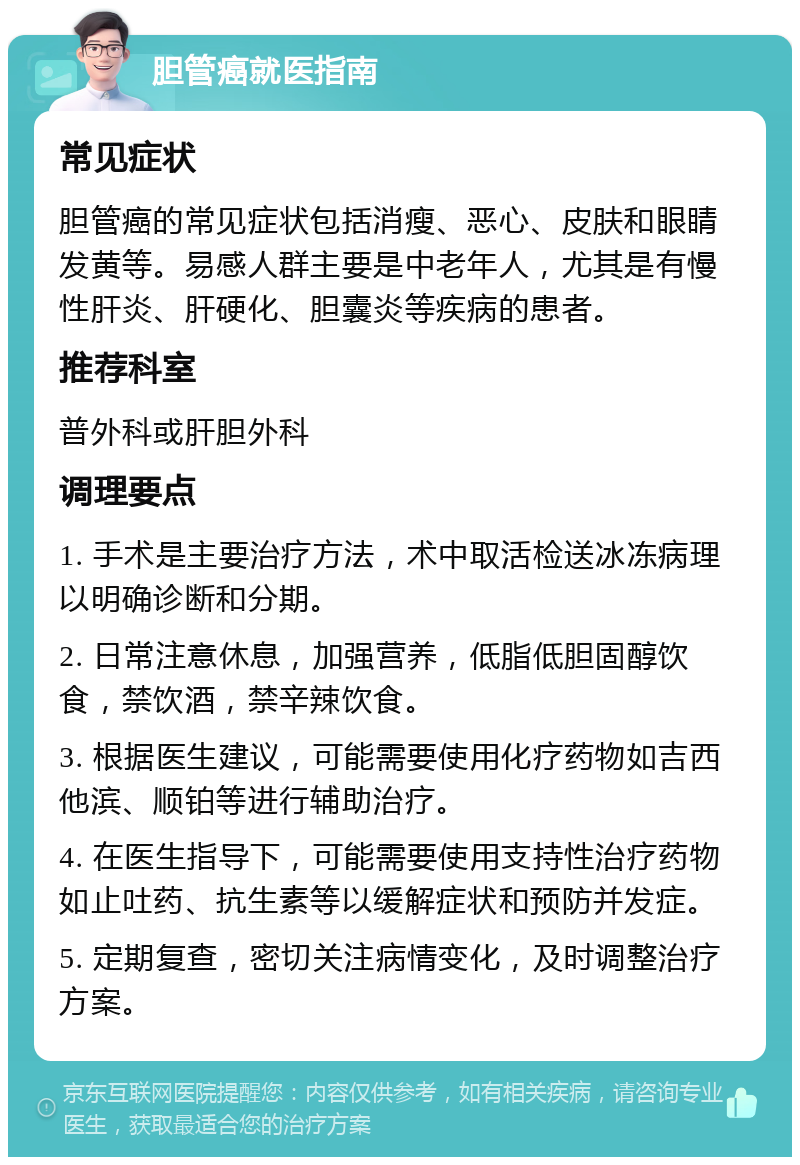 胆管癌就医指南 常见症状 胆管癌的常见症状包括消瘦、恶心、皮肤和眼睛发黄等。易感人群主要是中老年人，尤其是有慢性肝炎、肝硬化、胆囊炎等疾病的患者。 推荐科室 普外科或肝胆外科 调理要点 1. 手术是主要治疗方法，术中取活检送冰冻病理以明确诊断和分期。 2. 日常注意休息，加强营养，低脂低胆固醇饮食，禁饮酒，禁辛辣饮食。 3. 根据医生建议，可能需要使用化疗药物如吉西他滨、顺铂等进行辅助治疗。 4. 在医生指导下，可能需要使用支持性治疗药物如止吐药、抗生素等以缓解症状和预防并发症。 5. 定期复查，密切关注病情变化，及时调整治疗方案。