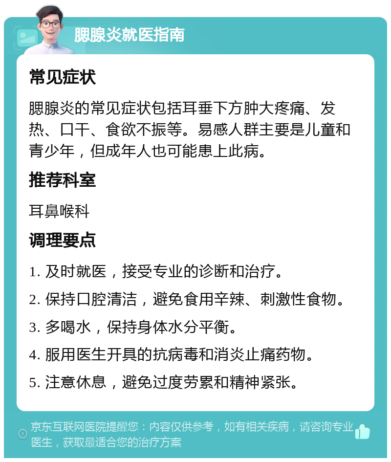 腮腺炎就医指南 常见症状 腮腺炎的常见症状包括耳垂下方肿大疼痛、发热、口干、食欲不振等。易感人群主要是儿童和青少年，但成年人也可能患上此病。 推荐科室 耳鼻喉科 调理要点 1. 及时就医，接受专业的诊断和治疗。 2. 保持口腔清洁，避免食用辛辣、刺激性食物。 3. 多喝水，保持身体水分平衡。 4. 服用医生开具的抗病毒和消炎止痛药物。 5. 注意休息，避免过度劳累和精神紧张。