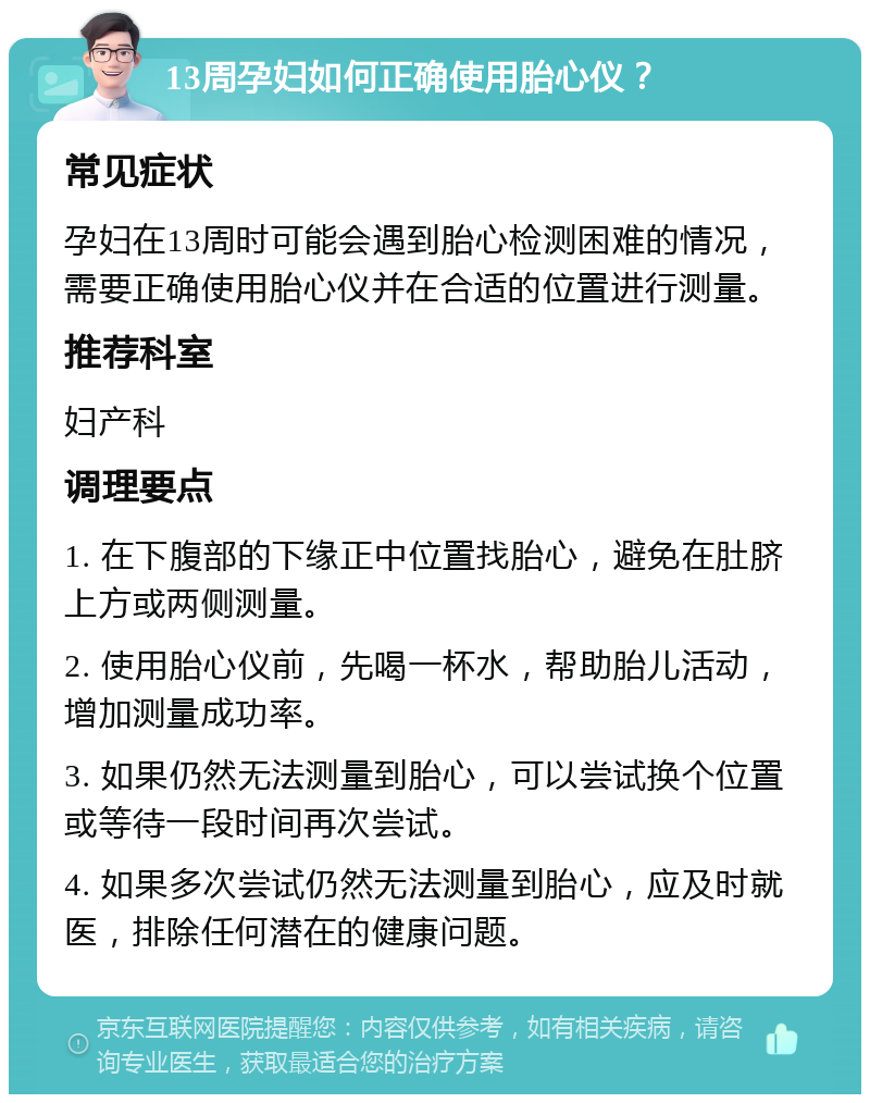 13周孕妇如何正确使用胎心仪？ 常见症状 孕妇在13周时可能会遇到胎心检测困难的情况，需要正确使用胎心仪并在合适的位置进行测量。 推荐科室 妇产科 调理要点 1. 在下腹部的下缘正中位置找胎心，避免在肚脐上方或两侧测量。 2. 使用胎心仪前，先喝一杯水，帮助胎儿活动，增加测量成功率。 3. 如果仍然无法测量到胎心，可以尝试换个位置或等待一段时间再次尝试。 4. 如果多次尝试仍然无法测量到胎心，应及时就医，排除任何潜在的健康问题。