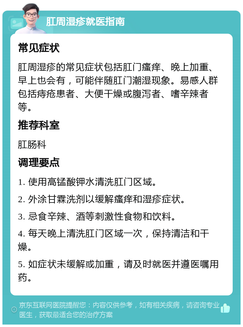 肛周湿疹就医指南 常见症状 肛周湿疹的常见症状包括肛门瘙痒、晚上加重、早上也会有，可能伴随肛门潮湿现象。易感人群包括痔疮患者、大便干燥或腹泻者、嗜辛辣者等。 推荐科室 肛肠科 调理要点 1. 使用高锰酸钾水清洗肛门区域。 2. 外涂甘霖洗剂以缓解瘙痒和湿疹症状。 3. 忌食辛辣、酒等刺激性食物和饮料。 4. 每天晚上清洗肛门区域一次，保持清洁和干燥。 5. 如症状未缓解或加重，请及时就医并遵医嘱用药。