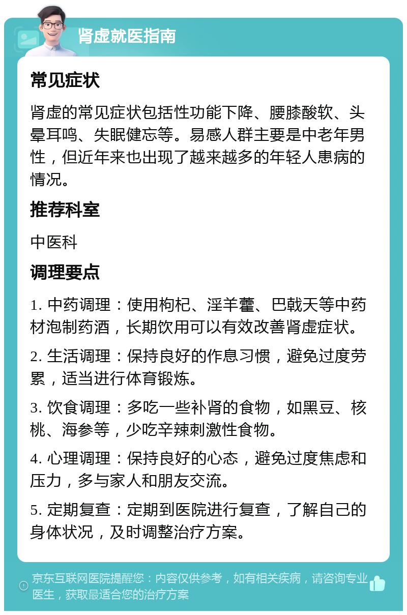 肾虚就医指南 常见症状 肾虚的常见症状包括性功能下降、腰膝酸软、头晕耳鸣、失眠健忘等。易感人群主要是中老年男性，但近年来也出现了越来越多的年轻人患病的情况。 推荐科室 中医科 调理要点 1. 中药调理：使用枸杞、淫羊藿、巴戟天等中药材泡制药酒，长期饮用可以有效改善肾虚症状。 2. 生活调理：保持良好的作息习惯，避免过度劳累，适当进行体育锻炼。 3. 饮食调理：多吃一些补肾的食物，如黑豆、核桃、海参等，少吃辛辣刺激性食物。 4. 心理调理：保持良好的心态，避免过度焦虑和压力，多与家人和朋友交流。 5. 定期复查：定期到医院进行复查，了解自己的身体状况，及时调整治疗方案。