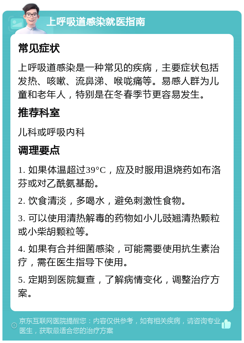 上呼吸道感染就医指南 常见症状 上呼吸道感染是一种常见的疾病，主要症状包括发热、咳嗽、流鼻涕、喉咙痛等。易感人群为儿童和老年人，特别是在冬春季节更容易发生。 推荐科室 儿科或呼吸内科 调理要点 1. 如果体温超过39°C，应及时服用退烧药如布洛芬或对乙酰氨基酚。 2. 饮食清淡，多喝水，避免刺激性食物。 3. 可以使用清热解毒的药物如小儿豉翘清热颗粒或小柴胡颗粒等。 4. 如果有合并细菌感染，可能需要使用抗生素治疗，需在医生指导下使用。 5. 定期到医院复查，了解病情变化，调整治疗方案。