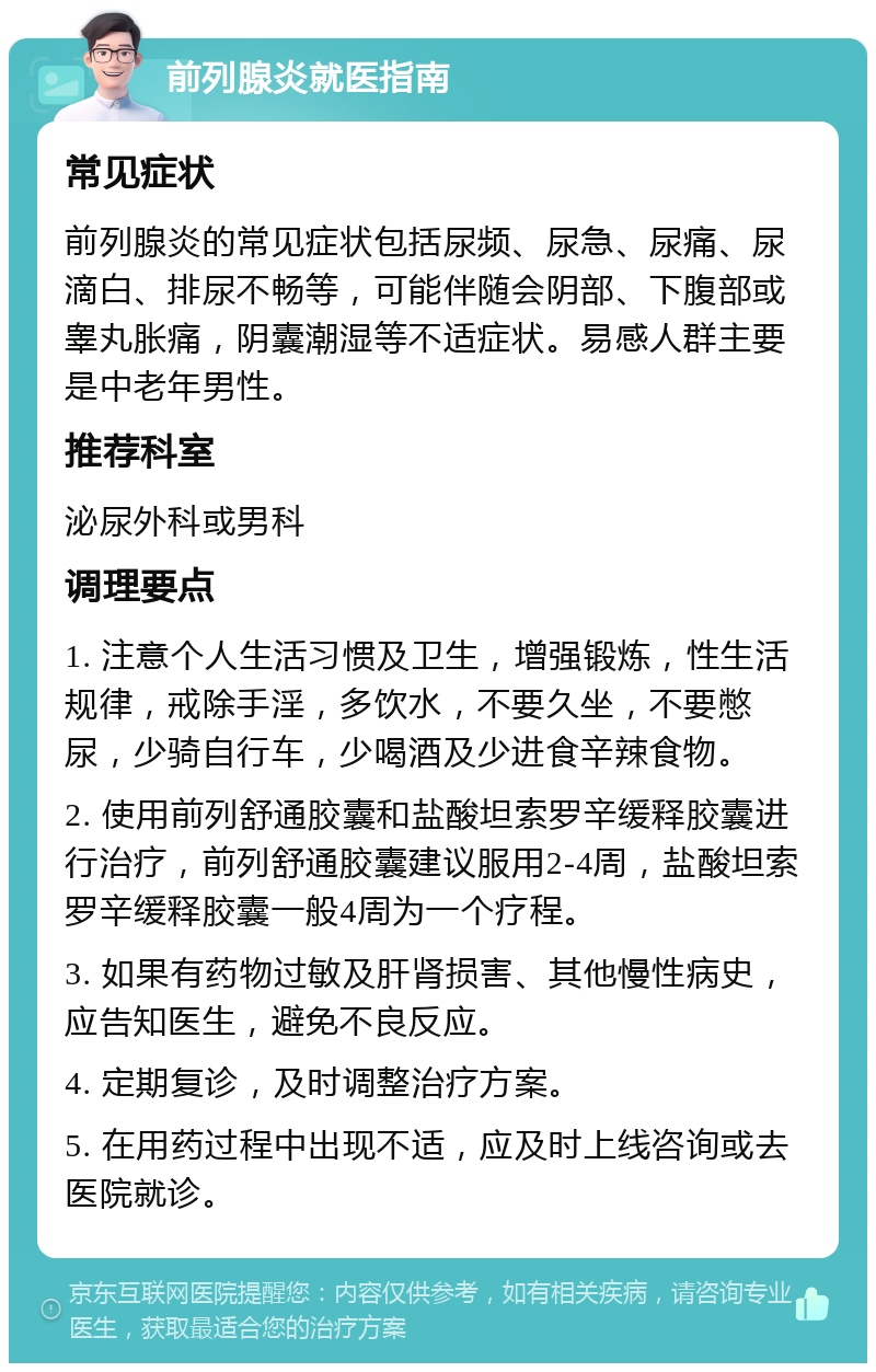 前列腺炎就医指南 常见症状 前列腺炎的常见症状包括尿频、尿急、尿痛、尿滴白、排尿不畅等，可能伴随会阴部、下腹部或睾丸胀痛，阴囊潮湿等不适症状。易感人群主要是中老年男性。 推荐科室 泌尿外科或男科 调理要点 1. 注意个人生活习惯及卫生，增强锻炼，性生活规律，戒除手淫，多饮水，不要久坐，不要憋尿，少骑自行车，少喝酒及少进食辛辣食物。 2. 使用前列舒通胶囊和盐酸坦索罗辛缓释胶囊进行治疗，前列舒通胶囊建议服用2-4周，盐酸坦索罗辛缓释胶囊一般4周为一个疗程。 3. 如果有药物过敏及肝肾损害、其他慢性病史，应告知医生，避免不良反应。 4. 定期复诊，及时调整治疗方案。 5. 在用药过程中出现不适，应及时上线咨询或去医院就诊。