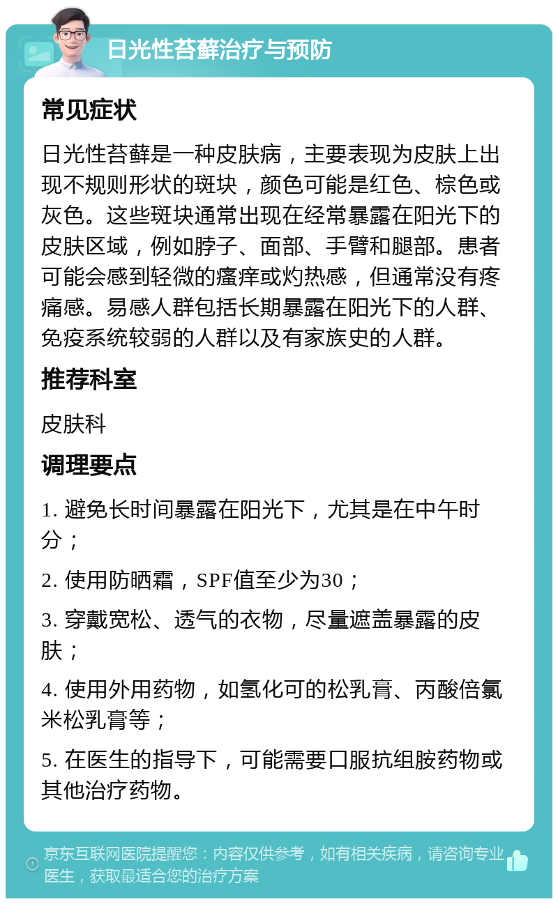 日光性苔藓治疗与预防 常见症状 日光性苔藓是一种皮肤病，主要表现为皮肤上出现不规则形状的斑块，颜色可能是红色、棕色或灰色。这些斑块通常出现在经常暴露在阳光下的皮肤区域，例如脖子、面部、手臂和腿部。患者可能会感到轻微的瘙痒或灼热感，但通常没有疼痛感。易感人群包括长期暴露在阳光下的人群、免疫系统较弱的人群以及有家族史的人群。 推荐科室 皮肤科 调理要点 1. 避免长时间暴露在阳光下，尤其是在中午时分； 2. 使用防晒霜，SPF值至少为30； 3. 穿戴宽松、透气的衣物，尽量遮盖暴露的皮肤； 4. 使用外用药物，如氢化可的松乳膏、丙酸倍氯米松乳膏等； 5. 在医生的指导下，可能需要口服抗组胺药物或其他治疗药物。