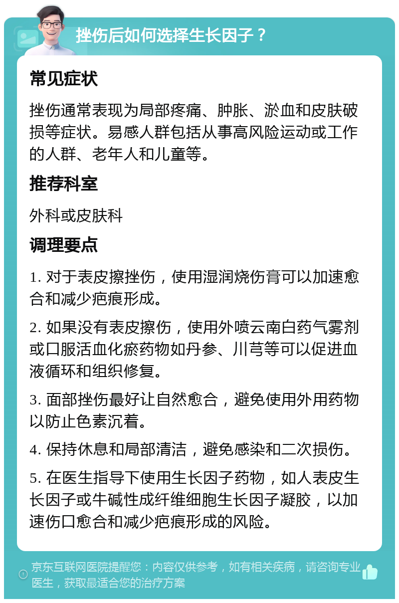 挫伤后如何选择生长因子？ 常见症状 挫伤通常表现为局部疼痛、肿胀、淤血和皮肤破损等症状。易感人群包括从事高风险运动或工作的人群、老年人和儿童等。 推荐科室 外科或皮肤科 调理要点 1. 对于表皮擦挫伤，使用湿润烧伤膏可以加速愈合和减少疤痕形成。 2. 如果没有表皮擦伤，使用外喷云南白药气雾剂或口服活血化瘀药物如丹参、川芎等可以促进血液循环和组织修复。 3. 面部挫伤最好让自然愈合，避免使用外用药物以防止色素沉着。 4. 保持休息和局部清洁，避免感染和二次损伤。 5. 在医生指导下使用生长因子药物，如人表皮生长因子或牛碱性成纤维细胞生长因子凝胶，以加速伤口愈合和减少疤痕形成的风险。