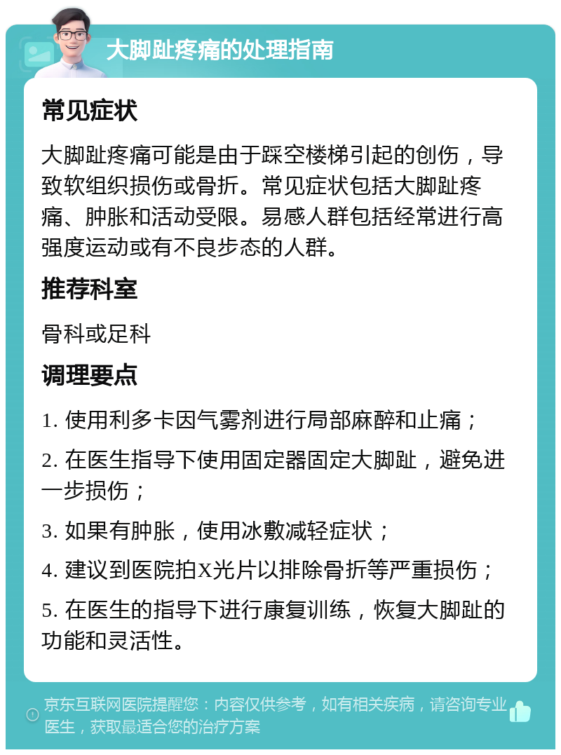 大脚趾疼痛的处理指南 常见症状 大脚趾疼痛可能是由于踩空楼梯引起的创伤，导致软组织损伤或骨折。常见症状包括大脚趾疼痛、肿胀和活动受限。易感人群包括经常进行高强度运动或有不良步态的人群。 推荐科室 骨科或足科 调理要点 1. 使用利多卡因气雾剂进行局部麻醉和止痛； 2. 在医生指导下使用固定器固定大脚趾，避免进一步损伤； 3. 如果有肿胀，使用冰敷减轻症状； 4. 建议到医院拍X光片以排除骨折等严重损伤； 5. 在医生的指导下进行康复训练，恢复大脚趾的功能和灵活性。