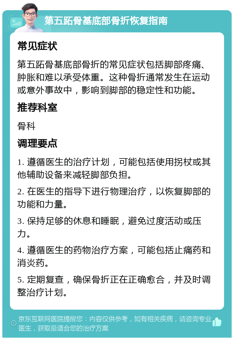 第五跖骨基底部骨折恢复指南 常见症状 第五跖骨基底部骨折的常见症状包括脚部疼痛、肿胀和难以承受体重。这种骨折通常发生在运动或意外事故中，影响到脚部的稳定性和功能。 推荐科室 骨科 调理要点 1. 遵循医生的治疗计划，可能包括使用拐杖或其他辅助设备来减轻脚部负担。 2. 在医生的指导下进行物理治疗，以恢复脚部的功能和力量。 3. 保持足够的休息和睡眠，避免过度活动或压力。 4. 遵循医生的药物治疗方案，可能包括止痛药和消炎药。 5. 定期复查，确保骨折正在正确愈合，并及时调整治疗计划。