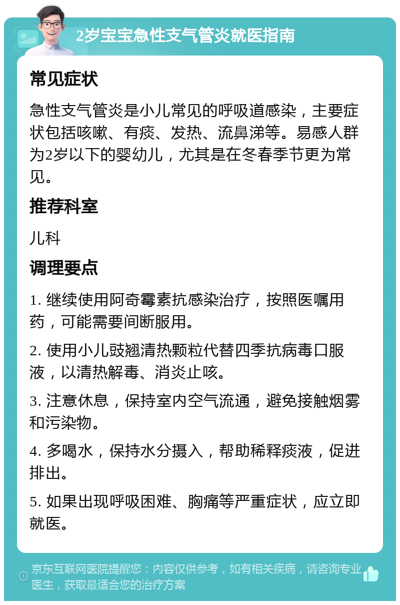 2岁宝宝急性支气管炎就医指南 常见症状 急性支气管炎是小儿常见的呼吸道感染，主要症状包括咳嗽、有痰、发热、流鼻涕等。易感人群为2岁以下的婴幼儿，尤其是在冬春季节更为常见。 推荐科室 儿科 调理要点 1. 继续使用阿奇霉素抗感染治疗，按照医嘱用药，可能需要间断服用。 2. 使用小儿豉翘清热颗粒代替四季抗病毒口服液，以清热解毒、消炎止咳。 3. 注意休息，保持室内空气流通，避免接触烟雾和污染物。 4. 多喝水，保持水分摄入，帮助稀释痰液，促进排出。 5. 如果出现呼吸困难、胸痛等严重症状，应立即就医。