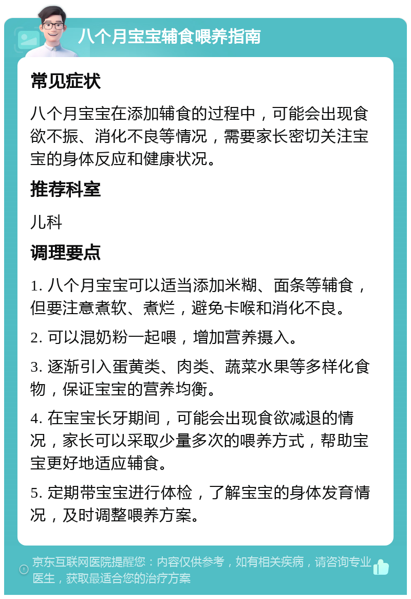 八个月宝宝辅食喂养指南 常见症状 八个月宝宝在添加辅食的过程中，可能会出现食欲不振、消化不良等情况，需要家长密切关注宝宝的身体反应和健康状况。 推荐科室 儿科 调理要点 1. 八个月宝宝可以适当添加米糊、面条等辅食，但要注意煮软、煮烂，避免卡喉和消化不良。 2. 可以混奶粉一起喂，增加营养摄入。 3. 逐渐引入蛋黄类、肉类、蔬菜水果等多样化食物，保证宝宝的营养均衡。 4. 在宝宝长牙期间，可能会出现食欲减退的情况，家长可以采取少量多次的喂养方式，帮助宝宝更好地适应辅食。 5. 定期带宝宝进行体检，了解宝宝的身体发育情况，及时调整喂养方案。