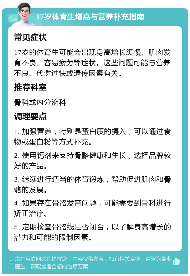 17岁体育生增高与营养补充指南 常见症状 17岁的体育生可能会出现身高增长缓慢、肌肉发育不良、容易疲劳等症状。这些问题可能与营养不良、代谢过快或遗传因素有关。 推荐科室 骨科或内分泌科 调理要点 1. 加强营养，特别是蛋白质的摄入，可以通过食物或蛋白粉等方式补充。 2. 使用钙剂来支持骨骼健康和生长，选择品牌较好的产品。 3. 继续进行适当的体育锻炼，帮助促进肌肉和骨骼的发展。 4. 如果存在骨骼发育问题，可能需要到骨科进行矫正治疗。 5. 定期检查骨骼线是否闭合，以了解身高增长的潜力和可能的限制因素。