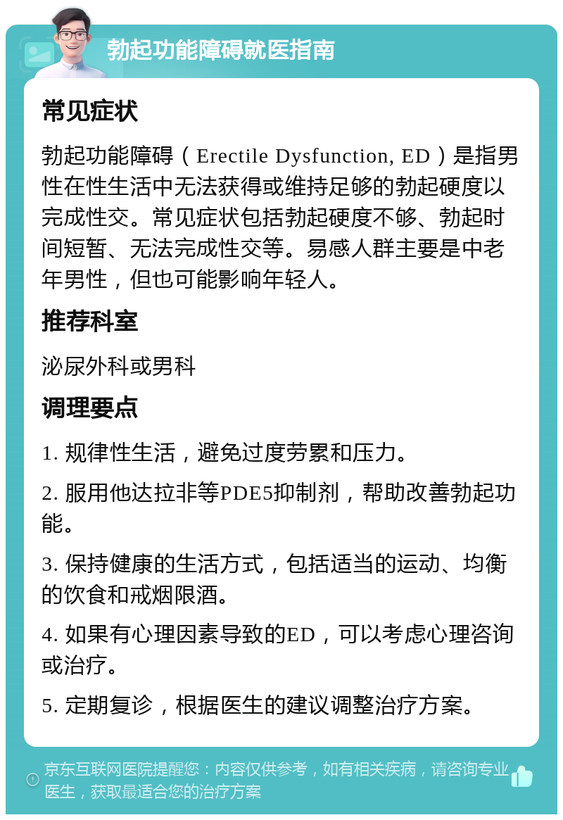 勃起功能障碍就医指南 常见症状 勃起功能障碍（Erectile Dysfunction, ED）是指男性在性生活中无法获得或维持足够的勃起硬度以完成性交。常见症状包括勃起硬度不够、勃起时间短暂、无法完成性交等。易感人群主要是中老年男性，但也可能影响年轻人。 推荐科室 泌尿外科或男科 调理要点 1. 规律性生活，避免过度劳累和压力。 2. 服用他达拉非等PDE5抑制剂，帮助改善勃起功能。 3. 保持健康的生活方式，包括适当的运动、均衡的饮食和戒烟限酒。 4. 如果有心理因素导致的ED，可以考虑心理咨询或治疗。 5. 定期复诊，根据医生的建议调整治疗方案。