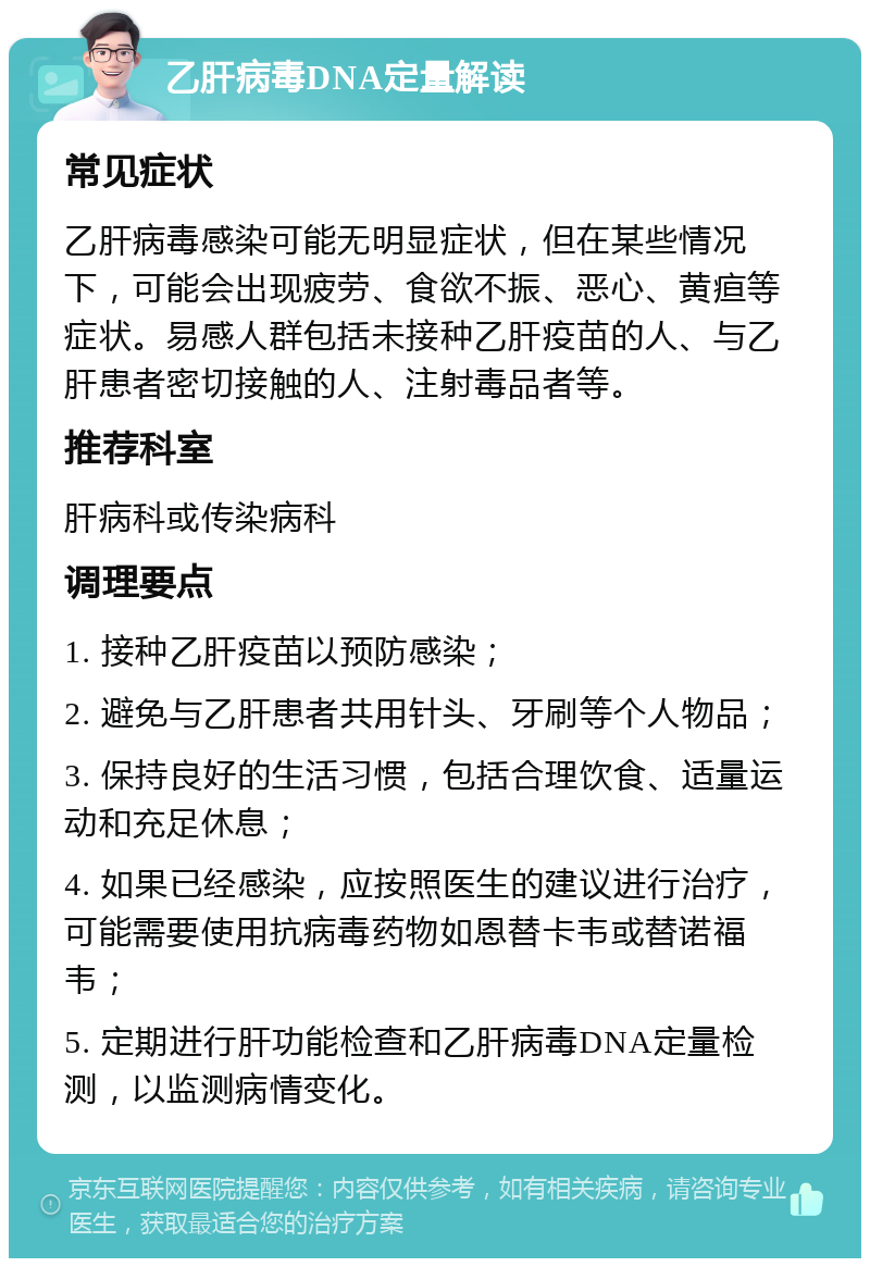 乙肝病毒DNA定量解读 常见症状 乙肝病毒感染可能无明显症状，但在某些情况下，可能会出现疲劳、食欲不振、恶心、黄疸等症状。易感人群包括未接种乙肝疫苗的人、与乙肝患者密切接触的人、注射毒品者等。 推荐科室 肝病科或传染病科 调理要点 1. 接种乙肝疫苗以预防感染； 2. 避免与乙肝患者共用针头、牙刷等个人物品； 3. 保持良好的生活习惯，包括合理饮食、适量运动和充足休息； 4. 如果已经感染，应按照医生的建议进行治疗，可能需要使用抗病毒药物如恩替卡韦或替诺福韦； 5. 定期进行肝功能检查和乙肝病毒DNA定量检测，以监测病情变化。