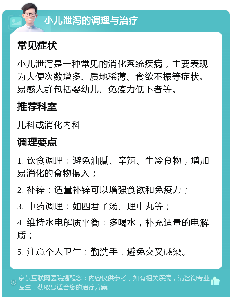 小儿泄泻的调理与治疗 常见症状 小儿泄泻是一种常见的消化系统疾病，主要表现为大便次数增多、质地稀薄、食欲不振等症状。易感人群包括婴幼儿、免疫力低下者等。 推荐科室 儿科或消化内科 调理要点 1. 饮食调理：避免油腻、辛辣、生冷食物，增加易消化的食物摄入； 2. 补锌：适量补锌可以增强食欲和免疫力； 3. 中药调理：如四君子汤、理中丸等； 4. 维持水电解质平衡：多喝水，补充适量的电解质； 5. 注意个人卫生：勤洗手，避免交叉感染。