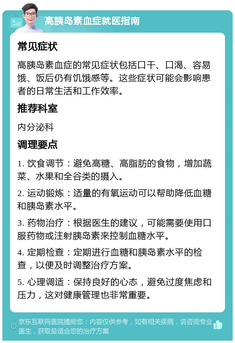 高胰岛素血症就医指南 常见症状 高胰岛素血症的常见症状包括口干、口渴、容易饿、饭后仍有饥饿感等。这些症状可能会影响患者的日常生活和工作效率。 推荐科室 内分泌科 调理要点 1. 饮食调节：避免高糖、高脂肪的食物，增加蔬菜、水果和全谷类的摄入。 2. 运动锻炼：适量的有氧运动可以帮助降低血糖和胰岛素水平。 3. 药物治疗：根据医生的建议，可能需要使用口服药物或注射胰岛素来控制血糖水平。 4. 定期检查：定期进行血糖和胰岛素水平的检查，以便及时调整治疗方案。 5. 心理调适：保持良好的心态，避免过度焦虑和压力，这对健康管理也非常重要。