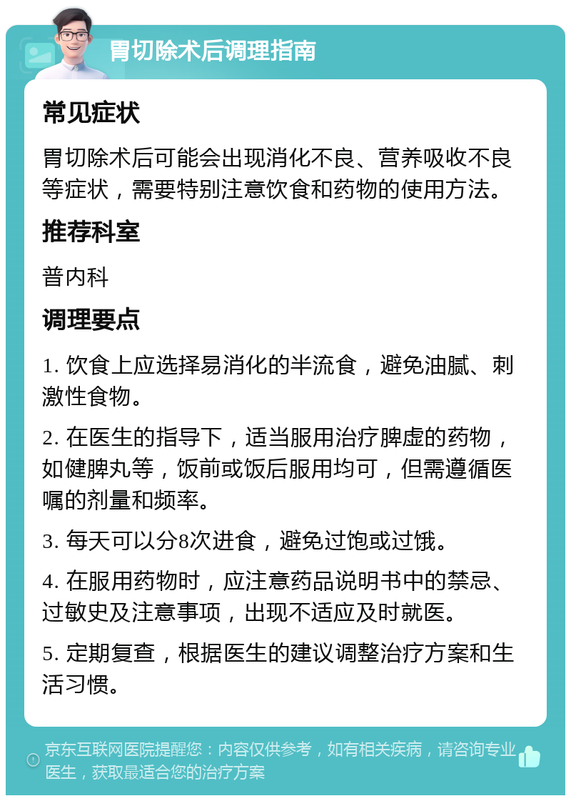 胃切除术后调理指南 常见症状 胃切除术后可能会出现消化不良、营养吸收不良等症状，需要特别注意饮食和药物的使用方法。 推荐科室 普内科 调理要点 1. 饮食上应选择易消化的半流食，避免油腻、刺激性食物。 2. 在医生的指导下，适当服用治疗脾虚的药物，如健脾丸等，饭前或饭后服用均可，但需遵循医嘱的剂量和频率。 3. 每天可以分8次进食，避免过饱或过饿。 4. 在服用药物时，应注意药品说明书中的禁忌、过敏史及注意事项，出现不适应及时就医。 5. 定期复查，根据医生的建议调整治疗方案和生活习惯。