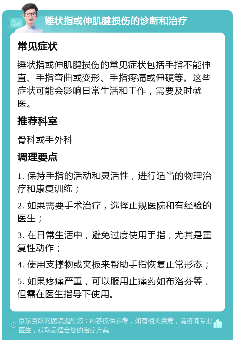 锤状指或伸肌腱损伤的诊断和治疗 常见症状 锤状指或伸肌腱损伤的常见症状包括手指不能伸直、手指弯曲或变形、手指疼痛或僵硬等。这些症状可能会影响日常生活和工作，需要及时就医。 推荐科室 骨科或手外科 调理要点 1. 保持手指的活动和灵活性，进行适当的物理治疗和康复训练； 2. 如果需要手术治疗，选择正规医院和有经验的医生； 3. 在日常生活中，避免过度使用手指，尤其是重复性动作； 4. 使用支撑物或夹板来帮助手指恢复正常形态； 5. 如果疼痛严重，可以服用止痛药如布洛芬等，但需在医生指导下使用。