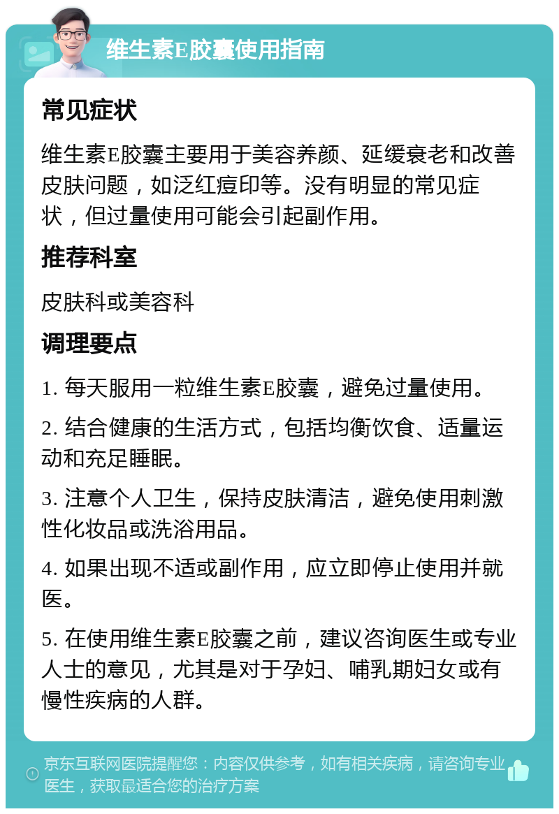 维生素E胶囊使用指南 常见症状 维生素E胶囊主要用于美容养颜、延缓衰老和改善皮肤问题，如泛红痘印等。没有明显的常见症状，但过量使用可能会引起副作用。 推荐科室 皮肤科或美容科 调理要点 1. 每天服用一粒维生素E胶囊，避免过量使用。 2. 结合健康的生活方式，包括均衡饮食、适量运动和充足睡眠。 3. 注意个人卫生，保持皮肤清洁，避免使用刺激性化妆品或洗浴用品。 4. 如果出现不适或副作用，应立即停止使用并就医。 5. 在使用维生素E胶囊之前，建议咨询医生或专业人士的意见，尤其是对于孕妇、哺乳期妇女或有慢性疾病的人群。