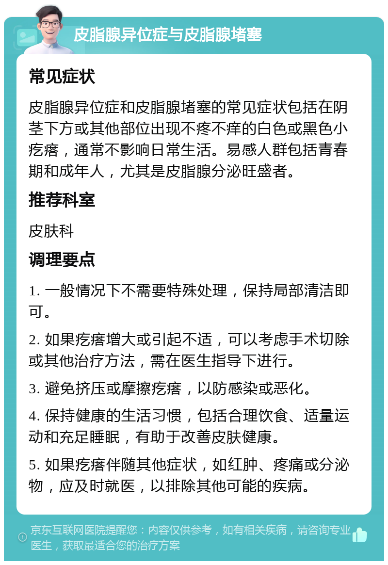 皮脂腺异位症与皮脂腺堵塞 常见症状 皮脂腺异位症和皮脂腺堵塞的常见症状包括在阴茎下方或其他部位出现不疼不痒的白色或黑色小疙瘩，通常不影响日常生活。易感人群包括青春期和成年人，尤其是皮脂腺分泌旺盛者。 推荐科室 皮肤科 调理要点 1. 一般情况下不需要特殊处理，保持局部清洁即可。 2. 如果疙瘩增大或引起不适，可以考虑手术切除或其他治疗方法，需在医生指导下进行。 3. 避免挤压或摩擦疙瘩，以防感染或恶化。 4. 保持健康的生活习惯，包括合理饮食、适量运动和充足睡眠，有助于改善皮肤健康。 5. 如果疙瘩伴随其他症状，如红肿、疼痛或分泌物，应及时就医，以排除其他可能的疾病。