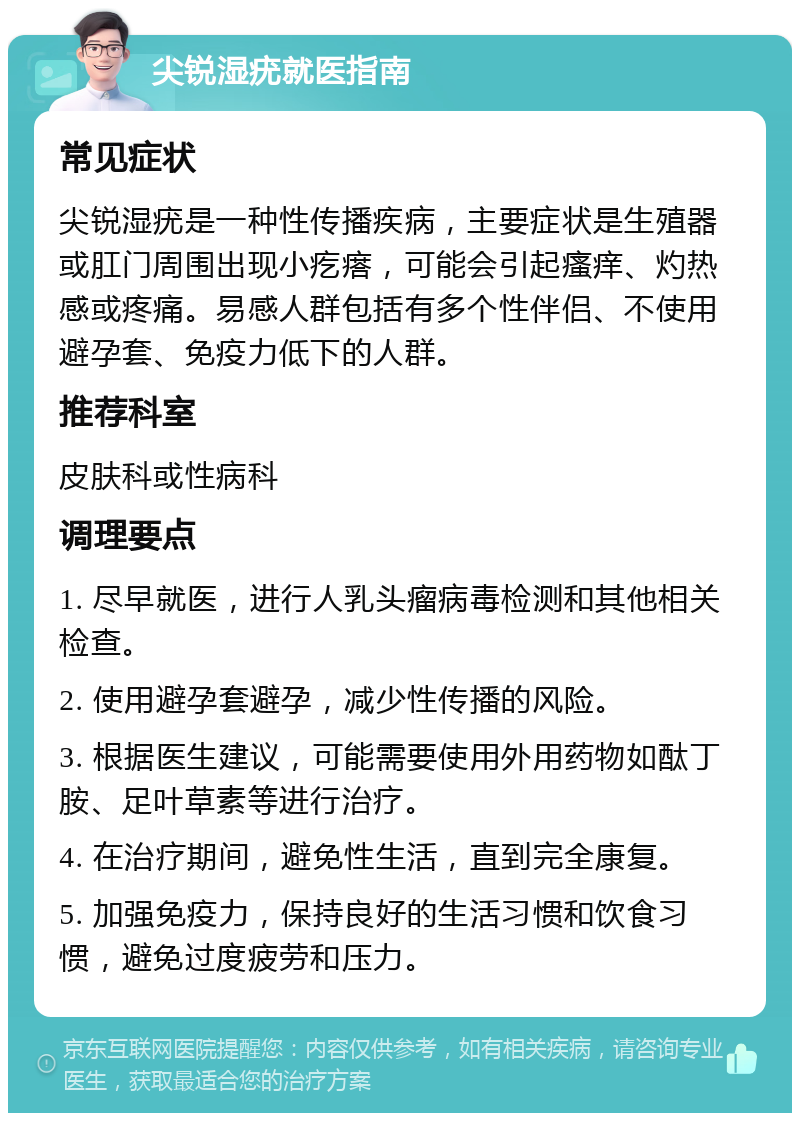 尖锐湿疣就医指南 常见症状 尖锐湿疣是一种性传播疾病，主要症状是生殖器或肛门周围出现小疙瘩，可能会引起瘙痒、灼热感或疼痛。易感人群包括有多个性伴侣、不使用避孕套、免疫力低下的人群。 推荐科室 皮肤科或性病科 调理要点 1. 尽早就医，进行人乳头瘤病毒检测和其他相关检查。 2. 使用避孕套避孕，减少性传播的风险。 3. 根据医生建议，可能需要使用外用药物如酞丁胺、足叶草素等进行治疗。 4. 在治疗期间，避免性生活，直到完全康复。 5. 加强免疫力，保持良好的生活习惯和饮食习惯，避免过度疲劳和压力。