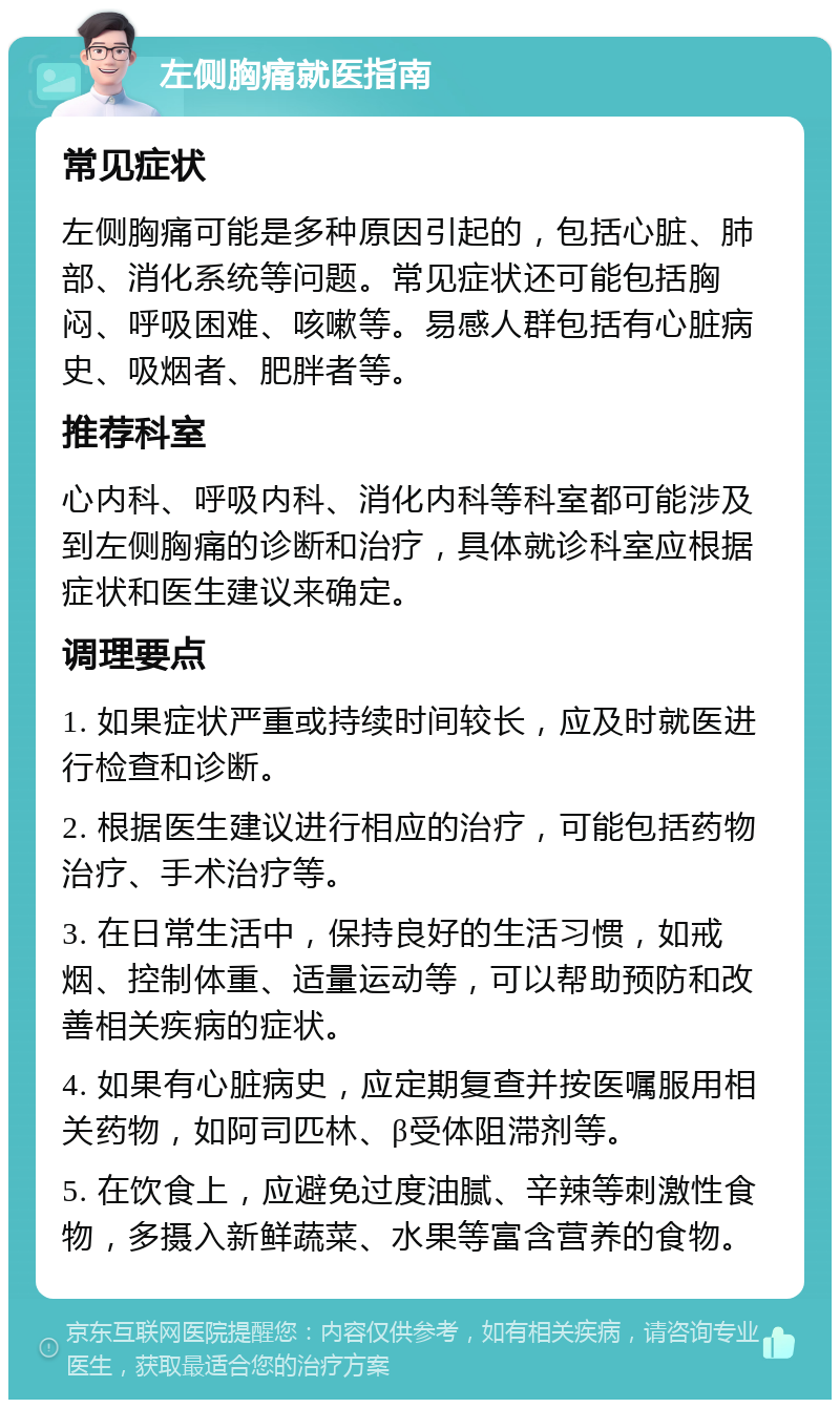 左侧胸痛就医指南 常见症状 左侧胸痛可能是多种原因引起的，包括心脏、肺部、消化系统等问题。常见症状还可能包括胸闷、呼吸困难、咳嗽等。易感人群包括有心脏病史、吸烟者、肥胖者等。 推荐科室 心内科、呼吸内科、消化内科等科室都可能涉及到左侧胸痛的诊断和治疗，具体就诊科室应根据症状和医生建议来确定。 调理要点 1. 如果症状严重或持续时间较长，应及时就医进行检查和诊断。 2. 根据医生建议进行相应的治疗，可能包括药物治疗、手术治疗等。 3. 在日常生活中，保持良好的生活习惯，如戒烟、控制体重、适量运动等，可以帮助预防和改善相关疾病的症状。 4. 如果有心脏病史，应定期复查并按医嘱服用相关药物，如阿司匹林、β受体阻滞剂等。 5. 在饮食上，应避免过度油腻、辛辣等刺激性食物，多摄入新鲜蔬菜、水果等富含营养的食物。