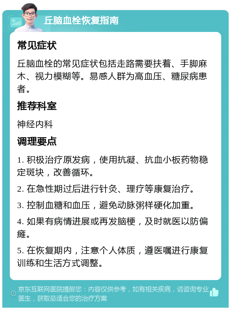 丘脑血栓恢复指南 常见症状 丘脑血栓的常见症状包括走路需要扶着、手脚麻木、视力模糊等。易感人群为高血压、糖尿病患者。 推荐科室 神经内科 调理要点 1. 积极治疗原发病，使用抗凝、抗血小板药物稳定斑块，改善循环。 2. 在急性期过后进行针灸、理疗等康复治疗。 3. 控制血糖和血压，避免动脉粥样硬化加重。 4. 如果有病情进展或再发脑梗，及时就医以防偏瘫。 5. 在恢复期内，注意个人体质，遵医嘱进行康复训练和生活方式调整。