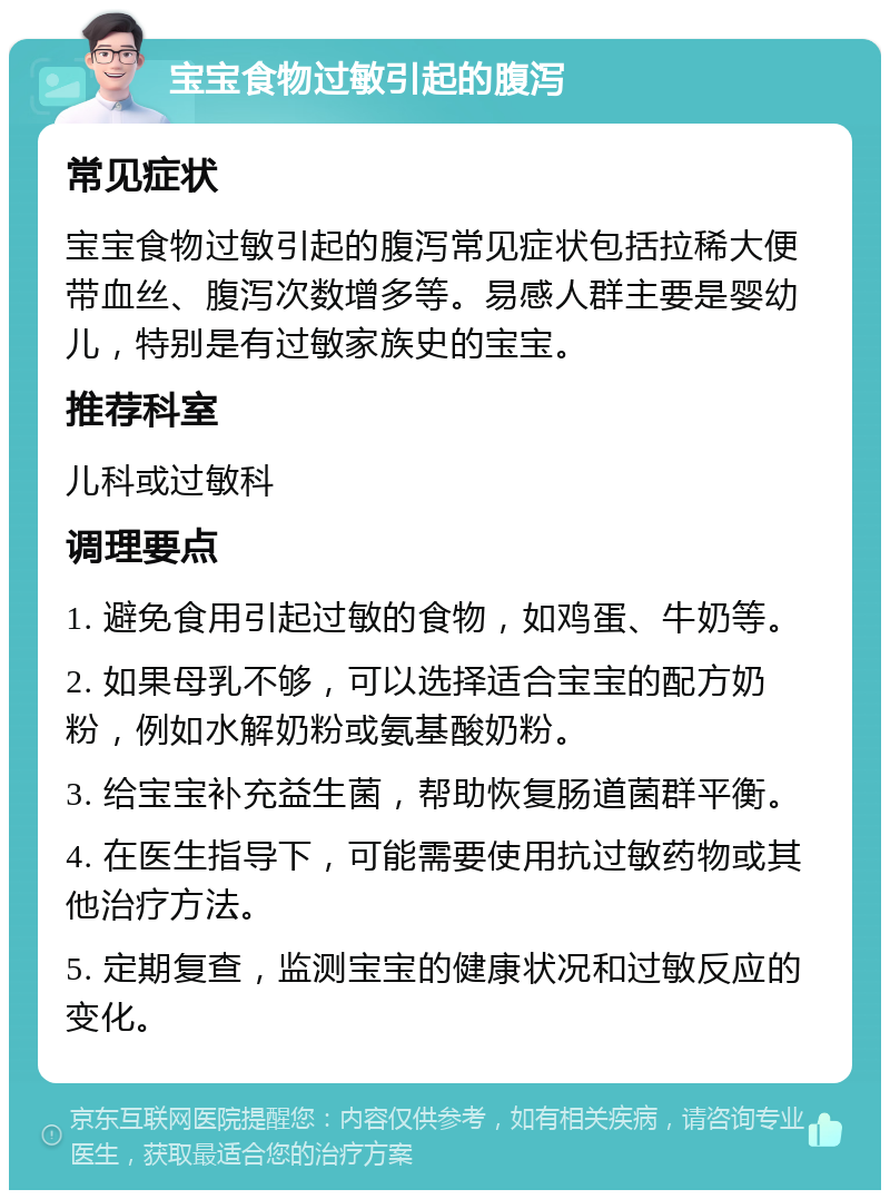 宝宝食物过敏引起的腹泻 常见症状 宝宝食物过敏引起的腹泻常见症状包括拉稀大便带血丝、腹泻次数增多等。易感人群主要是婴幼儿，特别是有过敏家族史的宝宝。 推荐科室 儿科或过敏科 调理要点 1. 避免食用引起过敏的食物，如鸡蛋、牛奶等。 2. 如果母乳不够，可以选择适合宝宝的配方奶粉，例如水解奶粉或氨基酸奶粉。 3. 给宝宝补充益生菌，帮助恢复肠道菌群平衡。 4. 在医生指导下，可能需要使用抗过敏药物或其他治疗方法。 5. 定期复查，监测宝宝的健康状况和过敏反应的变化。