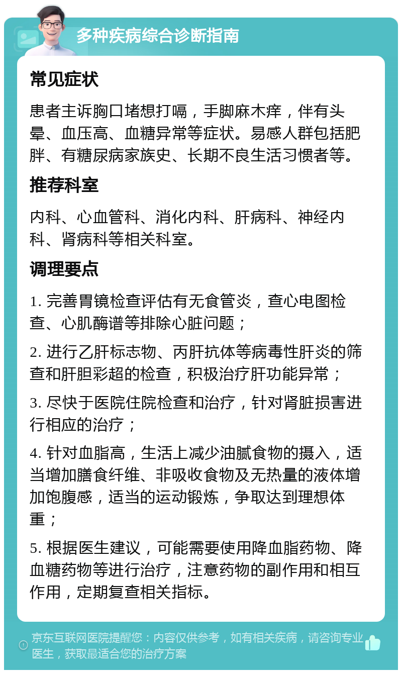 多种疾病综合诊断指南 常见症状 患者主诉胸口堵想打嗝，手脚麻木痒，伴有头晕、血压高、血糖异常等症状。易感人群包括肥胖、有糖尿病家族史、长期不良生活习惯者等。 推荐科室 内科、心血管科、消化内科、肝病科、神经内科、肾病科等相关科室。 调理要点 1. 完善胃镜检查评估有无食管炎，查心电图检查、心肌酶谱等排除心脏问题； 2. 进行乙肝标志物、丙肝抗体等病毒性肝炎的筛查和肝胆彩超的检查，积极治疗肝功能异常； 3. 尽快于医院住院检查和治疗，针对肾脏损害进行相应的治疗； 4. 针对血脂高，生活上减少油腻食物的摄入，适当增加膳食纤维、非吸收食物及无热量的液体增加饱腹感，适当的运动锻炼，争取达到理想体重； 5. 根据医生建议，可能需要使用降血脂药物、降血糖药物等进行治疗，注意药物的副作用和相互作用，定期复查相关指标。