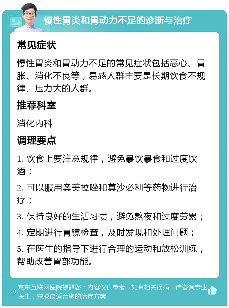 慢性胃炎和胃动力不足的诊断与治疗 常见症状 慢性胃炎和胃动力不足的常见症状包括恶心、胃胀、消化不良等，易感人群主要是长期饮食不规律、压力大的人群。 推荐科室 消化内科 调理要点 1. 饮食上要注意规律，避免暴饮暴食和过度饮酒； 2. 可以服用奥美拉唑和莫沙必利等药物进行治疗； 3. 保持良好的生活习惯，避免熬夜和过度劳累； 4. 定期进行胃镜检查，及时发现和处理问题； 5. 在医生的指导下进行合理的运动和放松训练，帮助改善胃部功能。