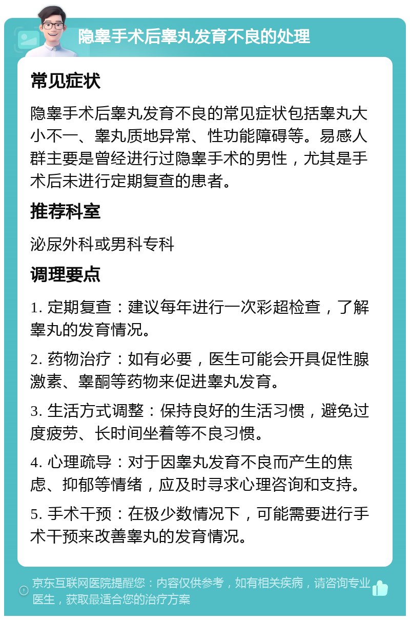 隐睾手术后睾丸发育不良的处理 常见症状 隐睾手术后睾丸发育不良的常见症状包括睾丸大小不一、睾丸质地异常、性功能障碍等。易感人群主要是曾经进行过隐睾手术的男性，尤其是手术后未进行定期复查的患者。 推荐科室 泌尿外科或男科专科 调理要点 1. 定期复查：建议每年进行一次彩超检查，了解睾丸的发育情况。 2. 药物治疗：如有必要，医生可能会开具促性腺激素、睾酮等药物来促进睾丸发育。 3. 生活方式调整：保持良好的生活习惯，避免过度疲劳、长时间坐着等不良习惯。 4. 心理疏导：对于因睾丸发育不良而产生的焦虑、抑郁等情绪，应及时寻求心理咨询和支持。 5. 手术干预：在极少数情况下，可能需要进行手术干预来改善睾丸的发育情况。