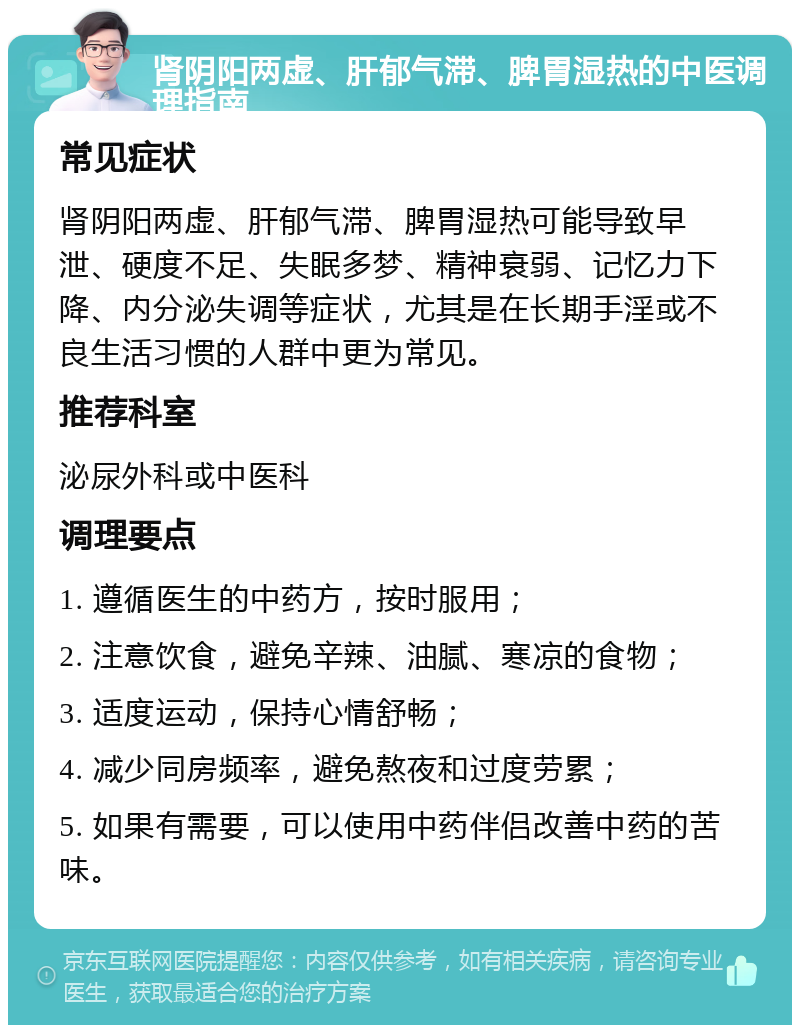 肾阴阳两虚、肝郁气滞、脾胃湿热的中医调理指南 常见症状 肾阴阳两虚、肝郁气滞、脾胃湿热可能导致早泄、硬度不足、失眠多梦、精神衰弱、记忆力下降、内分泌失调等症状，尤其是在长期手淫或不良生活习惯的人群中更为常见。 推荐科室 泌尿外科或中医科 调理要点 1. 遵循医生的中药方，按时服用； 2. 注意饮食，避免辛辣、油腻、寒凉的食物； 3. 适度运动，保持心情舒畅； 4. 减少同房频率，避免熬夜和过度劳累； 5. 如果有需要，可以使用中药伴侣改善中药的苦味。