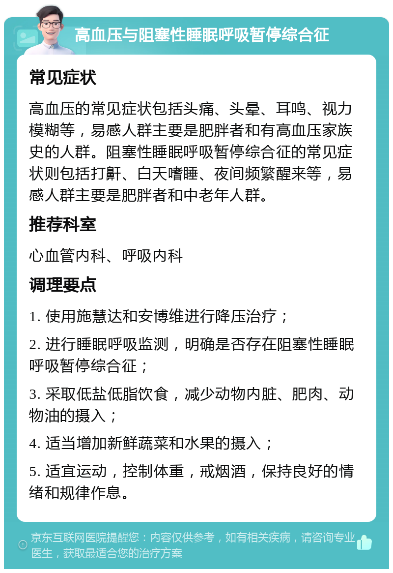 高血压与阻塞性睡眠呼吸暂停综合征 常见症状 高血压的常见症状包括头痛、头晕、耳鸣、视力模糊等，易感人群主要是肥胖者和有高血压家族史的人群。阻塞性睡眠呼吸暂停综合征的常见症状则包括打鼾、白天嗜睡、夜间频繁醒来等，易感人群主要是肥胖者和中老年人群。 推荐科室 心血管内科、呼吸内科 调理要点 1. 使用施慧达和安博维进行降压治疗； 2. 进行睡眠呼吸监测，明确是否存在阻塞性睡眠呼吸暂停综合征； 3. 采取低盐低脂饮食，减少动物内脏、肥肉、动物油的摄入； 4. 适当增加新鲜蔬菜和水果的摄入； 5. 适宜运动，控制体重，戒烟酒，保持良好的情绪和规律作息。