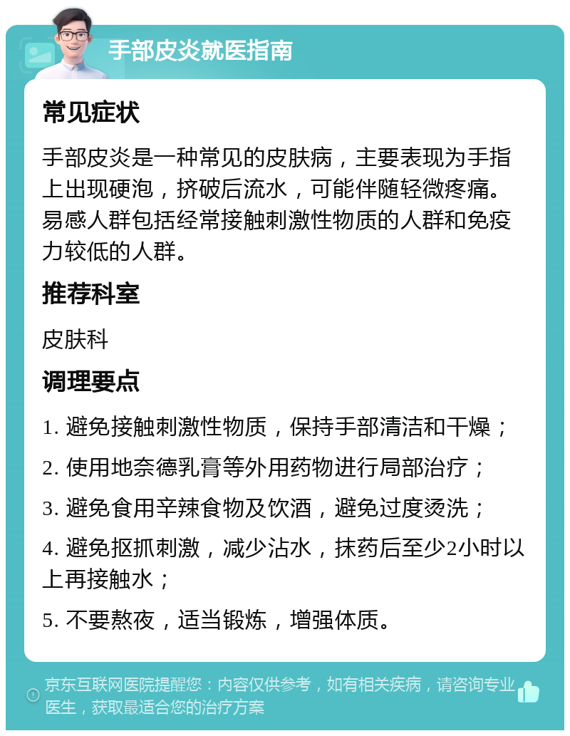 手部皮炎就医指南 常见症状 手部皮炎是一种常见的皮肤病，主要表现为手指上出现硬泡，挤破后流水，可能伴随轻微疼痛。易感人群包括经常接触刺激性物质的人群和免疫力较低的人群。 推荐科室 皮肤科 调理要点 1. 避免接触刺激性物质，保持手部清洁和干燥； 2. 使用地奈德乳膏等外用药物进行局部治疗； 3. 避免食用辛辣食物及饮酒，避免过度烫洗； 4. 避免抠抓刺激，减少沾水，抹药后至少2小时以上再接触水； 5. 不要熬夜，适当锻炼，增强体质。